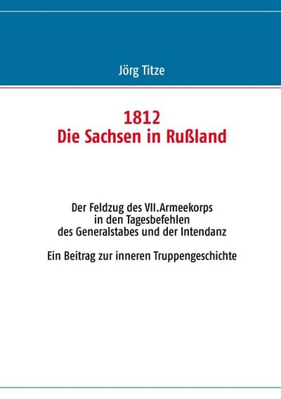 1812 - Die Sachsen in Rußland : Der Feldzug des VII.Armeekorps in den Tagesbefehlen des Generalstabes und der Intendanz - Jörg Titze