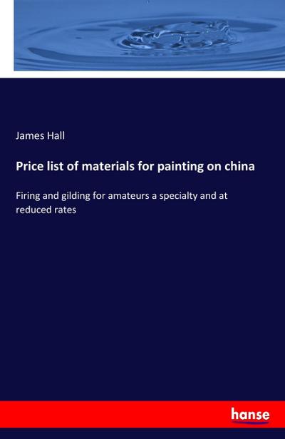 Price list of materials for painting on china : Firing and gilding for amateurs a specialty and at reduced rates - James Hall