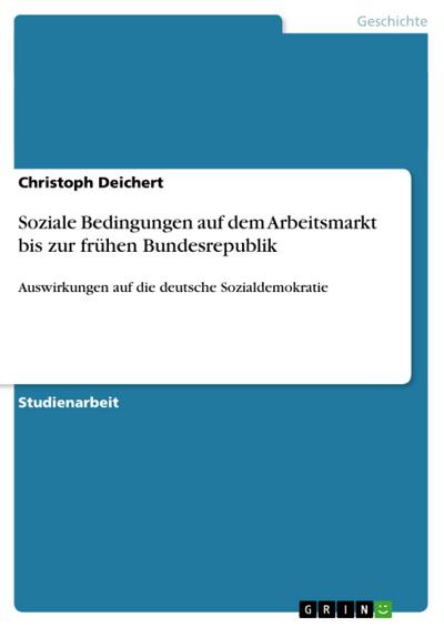 Soziale Bedingungen auf dem Arbeitsmarkt bis zur frühen Bundesrepublik : Auswirkungen auf die deutsche Sozialdemokratie - Christoph Deichert