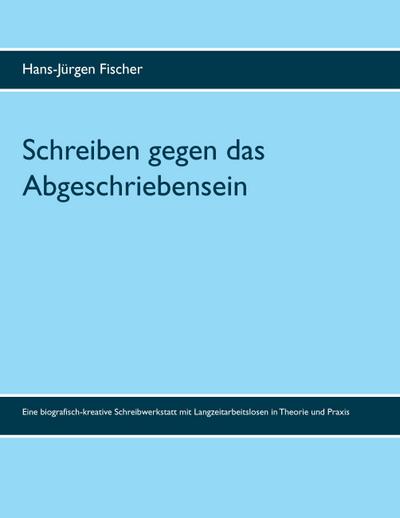 Schreiben gegen das Abgeschriebensein : Eine biografisch-kreative Schreibwerkstatt mit Langzeitarbeitslosen in Theorie und Praxis - Hans-Jürgen Fischer