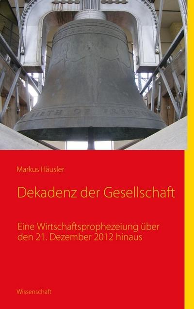 Dekadenz der Gesellschaft : Eine Wirtschaftsprophezeiung über 21. Dezember 2012 hinaus - Markus Häusler