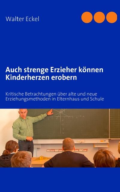 Auch strenge Erzieher können Kinderherzen erobern : Kritische Betrachtungen über alte und neue Erziehungsmethoden in Elternhaus und Schule - Walter Eckel