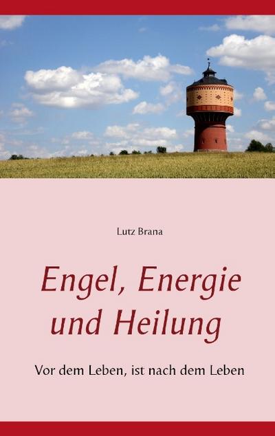 Engel, Energie und Heilung : Vor dem Leben, ist nach dem Leben - Lutz Brana