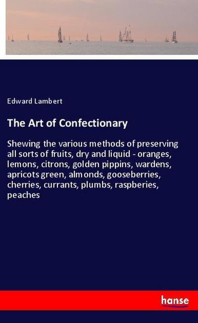 The Art of Confectionary : Shewing the various methods of preserving all sorts of fruits, dry and liquid - oranges, lemons, citrons, golden pippins, wardens, apricots green, almonds, gooseberries, cherries, currants, plumbs, raspberies, peaches - Edward Lambert