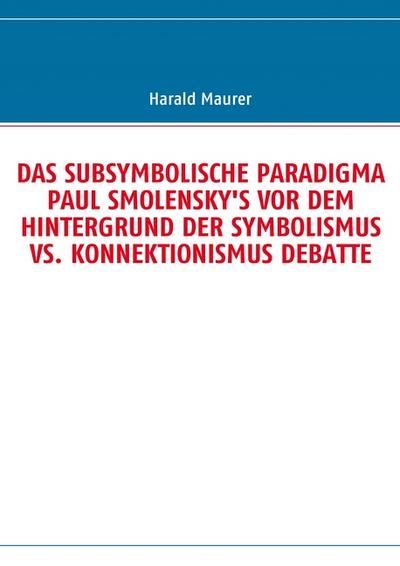 DAS SUBSYMBOLISCHE PARADIGMA PAUL SMOLENSKY'S VOR DEM HINTERGRUND DER SYMBOLISMUS VS. KONNEKTIONISMUS DEBATTE - Harald Maurer