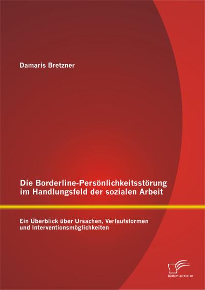 Die Borderline-Persönlichkeitsstörung im Handlungsfeld der sozialen Arbeit: Ein Überblick über Ursachen, Verlaufsformen und Interventionsmöglichkeiten - Damaris Bretzner