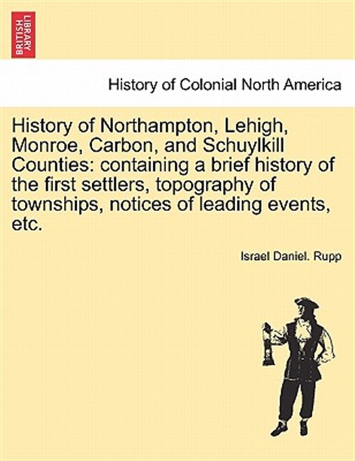 History of Northampton, Lehigh, Monroe, Carbon, and Schuylkill Counties: containing a brief history of the first settlers, topography of townships, no - Rupp, Israel Daniel.