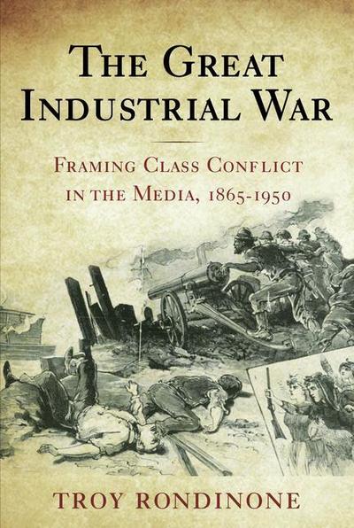 The Great Industrial War: Framing Class Conflict in the Media, 1865-1950 - Troy Rondinone