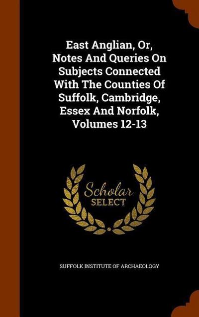 East Anglian, Or, Notes And Queries On Subjects Connected With The Counties Of Suffolk, Cambridge, Essex And Norfolk, Volumes 12-13 - Suffolk Institute of Archaeology