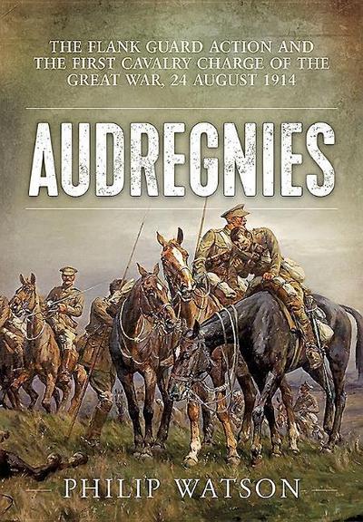 Audregnies : The Flank Guard Action and the First Cavalry Charge of the Great War, 24 August 1914 - Philip Watson