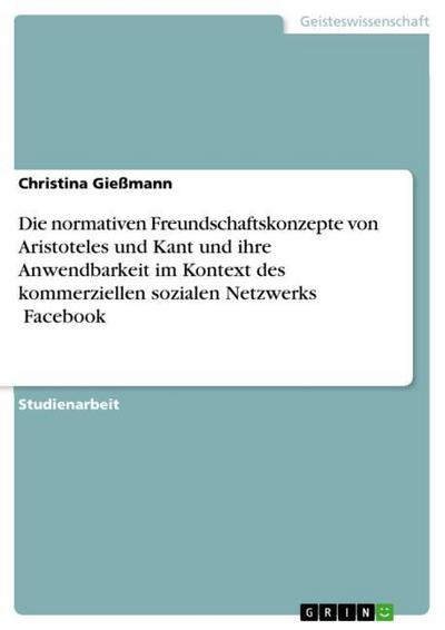 Die normativen Freundschaftskonzepte von Aristoteles und Kant und ihre Anwendbarkeit im Kontext des kommerziellen sozialen Netzwerks ¿Facebook¿ - Christina Gießmann