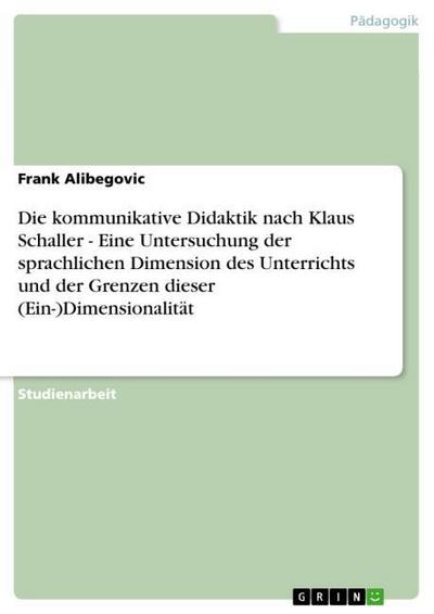 Die kommunikative Didaktik nach Klaus Schaller - Eine Untersuchung der sprachlichen Dimension des Unterrichts und der Grenzen dieser (Ein-)Dimensionalität - Frank Alibegovic