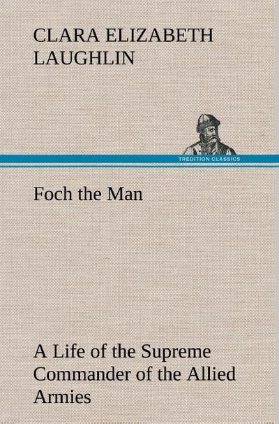 Foch the Man A Life of the Supreme Commander of the Allied Armies - Clara E. (Clara Elizabeth) Laughlin