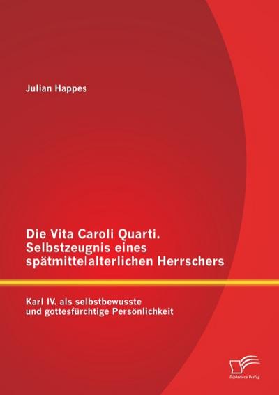 Die Vita Caroli Quarti. Selbstzeugnis eines spätmittelalterlichen Herrschers: Karl IV. als selbstbewusste und gottesfürchtige Persönlichkeit - Julian Happes
