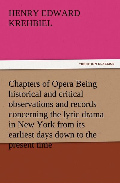 Chapters of Opera Being historical and critical observations and records concerning the lyric drama in New York from its earliest days down to the present time - Henry Edward Krehbiel