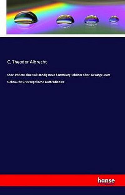 Chor-Perlen: eine vollständig neue Sammlung schöner Chor-Gesänge, zum Gebrauch für evangelische Gottesdienste - C. Theodor Albrecht