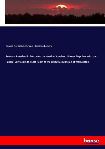 Sermons Preached in Boston on the death of Abraham Lincoln, Together With the Funeral Services in the East Room of the Executive Mansion at Washington - Edward Norris Kirk