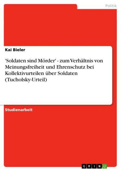 Soldaten sind Mörder' - zum Verhältnis von Meinungsfreiheit und Ehrenschutz bei Kollektivurteilen über Soldaten (Tucholsky-Urteil) - Kai Bieler