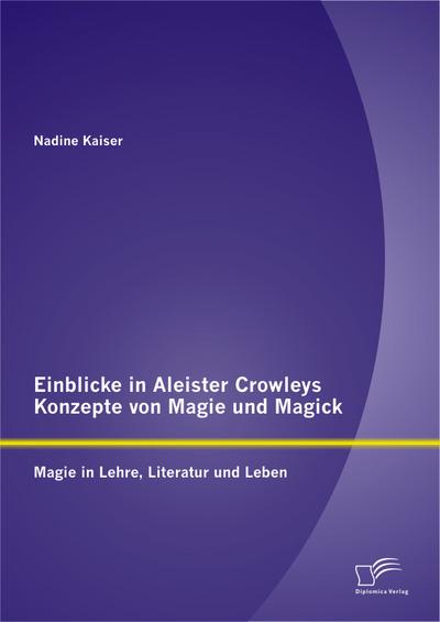 Einblicke in Aleister Crowleys Konzepte von Magie und Magick: Magie in Lehre, Literatur und Leben - Nadine Kaiser