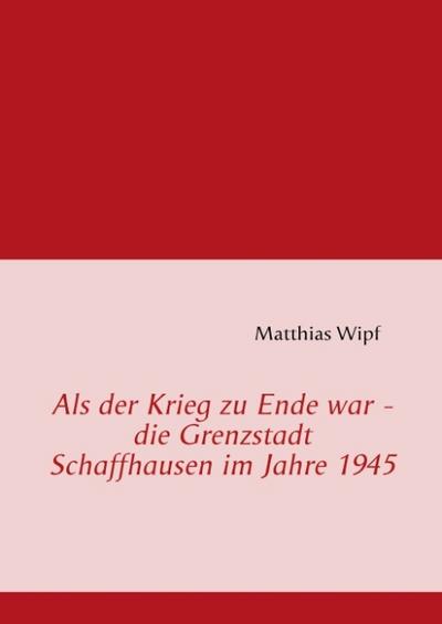 Als der Krieg zu Ende war - die Grenzstadt Schaffhausen im Jahre 1945 - Matthias Wipf