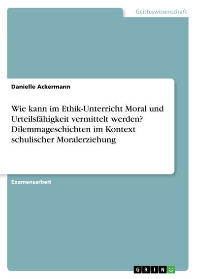 Wie kann im Ethik-Unterricht Moral und Urteilsfähigkeit vermittelt werden? Dilemmageschichten im Kontext schulischer Moralerziehung - Danielle Ackermann