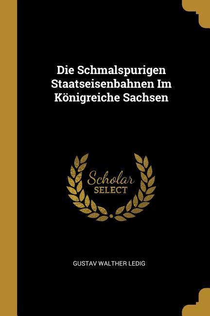Die Schmalspurigen Staatseisenbahnen Im Koenigreiche Sachsen - Ledig, Gustav Walther