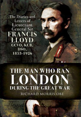 The Man Who Ran London During the Great War: The Diaries and Letters of Lieutenant General Sir Francis Lloyd, GCVO, KCB, DSO, (1853-1929): The Diaries . Francis Lloyd, GCVO, KCB, DSO, (1853-1926) - Richard Morris