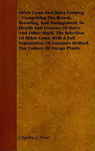 Milch Cows and Dairy Farming : Comprising The Breeds, Breeding, And Management, In Health And Disease, Of Dairy And Other Stock, The Selection Of Milch Cows, With A Full Explanation Of Guenon's Method, The Culture Of Forage Plants - Flint, Charles L.
