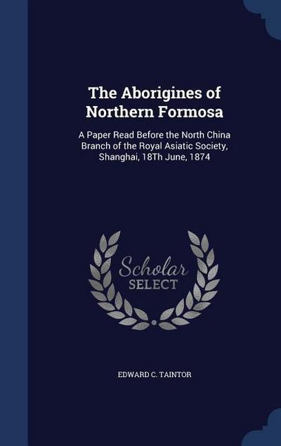 The Aborigines of Northern Formosa: A Paper Read Before the North China Branch of the Royal Asiatic Society, Shanghai, 18Th June, 1874 - Edward C. Taintor