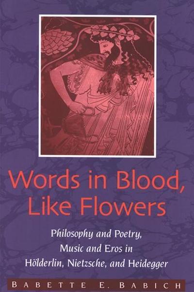 Words in Blood, Like Flowers: Philosophy and Poetry, Music and Eros in Holderlin, Nietzsche, and Heidegger - Babette Babich