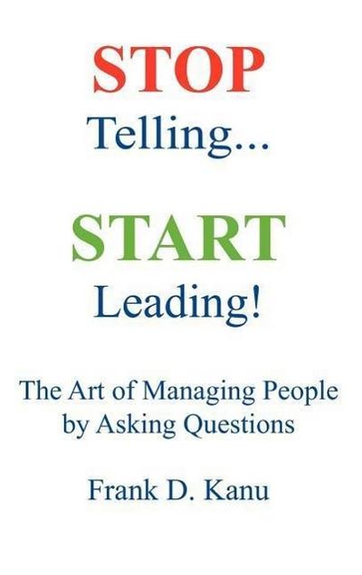 Stop Telling. Start Leading! The Art of Managing People by Asking Questions - Frank D. Kanu