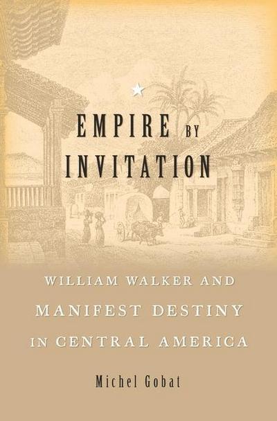 Empire by Invitation: William Walker and Manifest Destiny in Central America - Michel Gobat