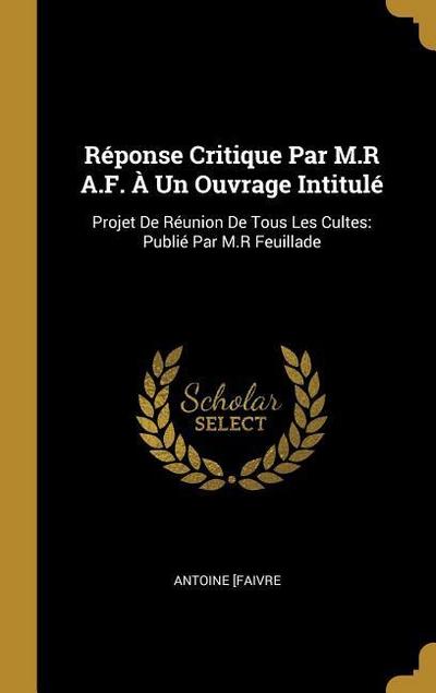 Réponse Critique Par M.R A.F. À Un Ouvrage Intitulé: Projet De Réunion De Tous Les Cultes: Publié Par M.R Feuillade - Antoine Faivre