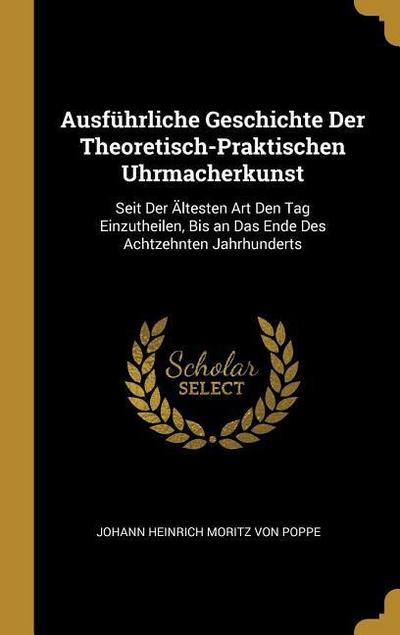 Ausführliche Geschichte Der Theoretisch-Praktischen Uhrmacherkunst: Seit Der Ältesten Art Den Tag Einzutheilen, Bis an Das Ende Des Achtzehnten Jahrhu - Johann Heinrich Moritz Von Poppe