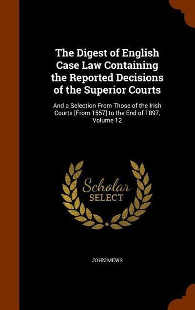 The Digest of English Case Law Containing the Reported Decisions of the Superior Courts: And a Selection From Those of the Irish Courts [From 1557] to - John Mews