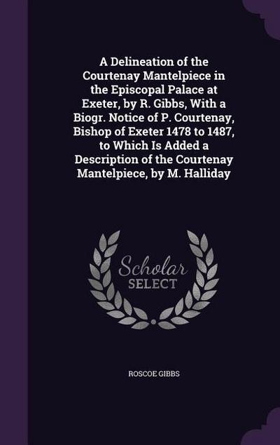 A Delineation of the Courtenay Mantelpiece in the Episcopal Palace at Exeter, by R. Gibbs, With a Biogr. Notice of P. Courtenay, Bishop of Exeter 1478 - Roscoe Gibbs