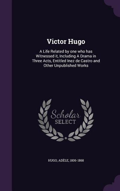 Victor Hugo: A Life Related by one who has Witnessed it, Including A Drama in Three Acts, Entitled Inez de Castro and Other Unpubli - Adèle Hugo