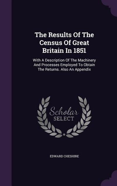 The Results Of The Census Of Great Britain In 1851: With A Description Of The Machinery And Processes Employed To Obtain The Returns. Also An Appendix - Edward Cheshire