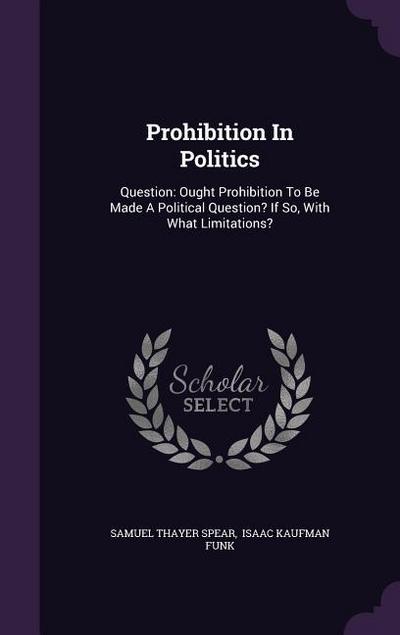 Prohibition In Politics: Question: Ought Prohibition To Be Made A Political Question? If So, With What Limitations? - Samuel Thayer Spear