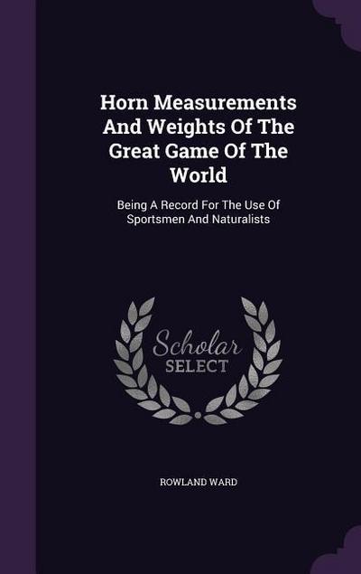 Horn Measurements And Weights Of The Great Game Of The World: Being A Record For The Use Of Sportsmen And Naturalists - Rowland Ward
