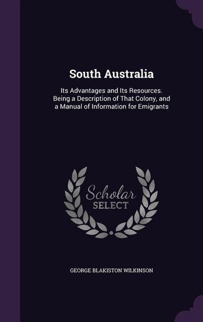 South Australia: Its Advantages and Its Resources. Being a Description of That Colony, and a Manual of Information for Emigrants - George Blakiston Wilkinson