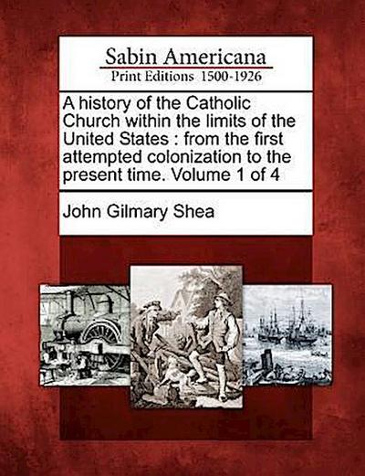 A history of the Catholic Church within the limits of the United States: from the first attempted colonization to the present time. Volume 1 of 4 - John Gilmary Shea