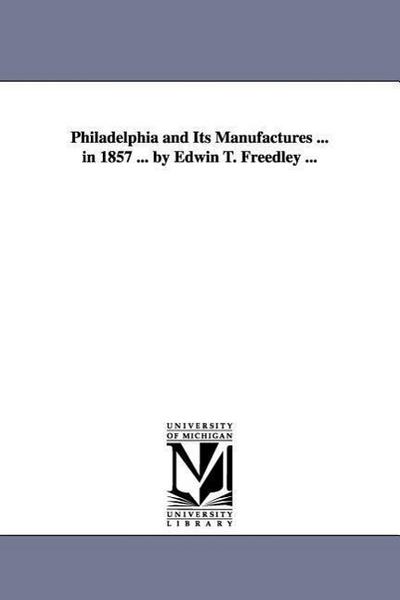 Philadelphia and Its Manufactures . in 1857 . by Edwin T. Freedley . - Edwin T. (Edwin Troxell) Freedley
