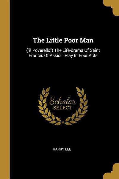 The Little Poor Man: (il Poverello) The Life-drama Of Saint Francis Of Assisi: Play In Four Acts - Harry Lee