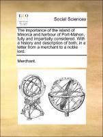 The importance of the island of Minorca and harbour of Port-Mahon, fully and impartially considered. With a history and description of both, in a letter from a merchant to a noble lord. - Merchant.