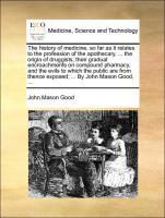 The history of medicine, so far as it relates to the profession of the apothecary, . the origin of druggists, their gradual encroachments on compound pharmacy, and the evils to which the public are from thence exposed . By John Mason G - Good, John Mason