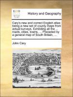 Cary s new and correct English atlas: being a new set of county maps from actual surveys. Exhibiting all the . roads, cities, towns, . Preceded by a general map of South Britain, . - Cary, John