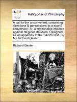A call to the unconverted containing directions & persuasions to a sound conversion: or, a seasonable antidote against religious delusion. Designed as an appendix to the Saint s rest. By Mr. Richard Baxter. - Baxter, Richard