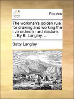 The workman s golden rule for drawing and working the five orders in architecture. . By B. Langley, . - Langley, Batty