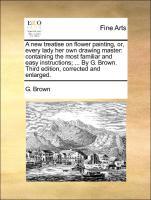 A new treatise on flower painting, or, every lady her own drawing master: containing the most familiar and easy instructions . By G. Brown. Third edition, corrected and enlarged. - Brown, G.